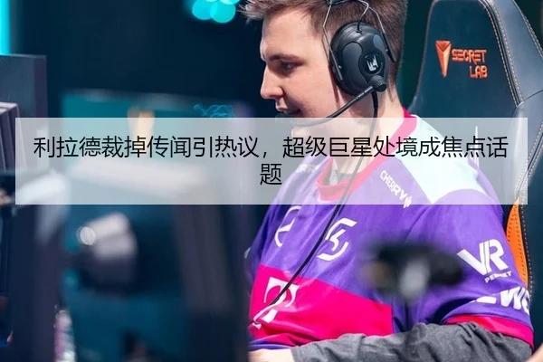 利拉德裁掉传闻引热议，超级巨星处境成焦点话题